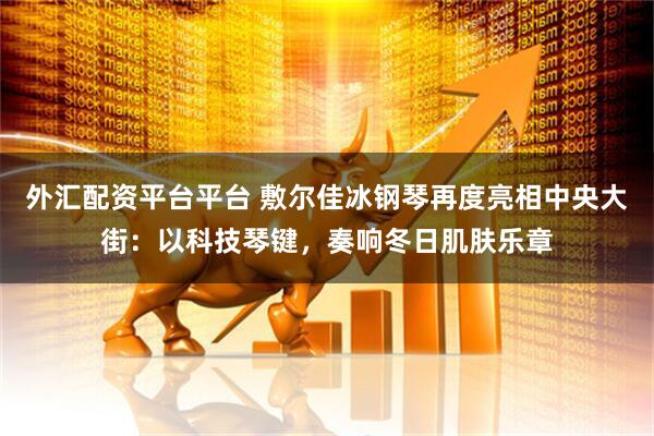 外汇配资平台平台 敷尔佳冰钢琴再度亮相中央大街：以科技琴键，奏响冬日肌肤乐章