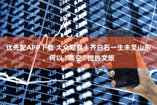 优先配APP下载 大众观察｜齐白石一生未至山东，何以“隔空”搅热文旅