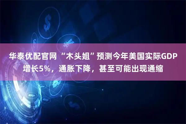 华泰优配官网 “木头姐”预测今年美国实际GDP增长5%，通胀下降，甚至可能出现通缩