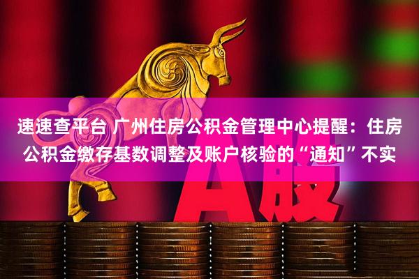 速速查平台 广州住房公积金管理中心提醒：住房公积金缴存基数调整及账户核验的“通知”不实