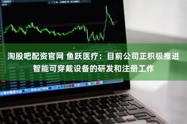 淘股吧配资官网 鱼跃医疗：目前公司正积极推进智能可穿戴设备的研发和注册工作