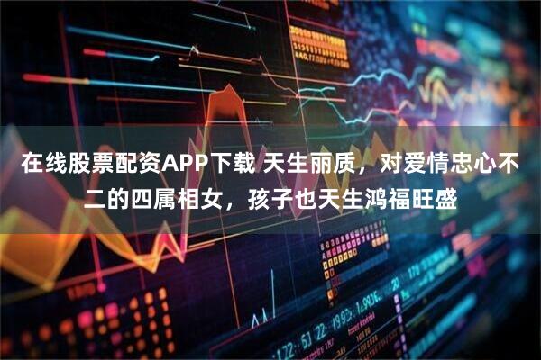 在线股票配资APP下载 天生丽质，对爱情忠心不二的四属相女，孩子也天生鸿福旺盛
