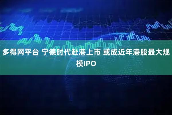 多得网平台 宁德时代赴港上市 或成近年港股最大规模IPO