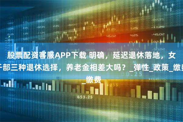 股票配资客服APP下载 明确，延迟退休落地，女干部三种退休选择，养老金相差大吗？_弹性_政策_缴费