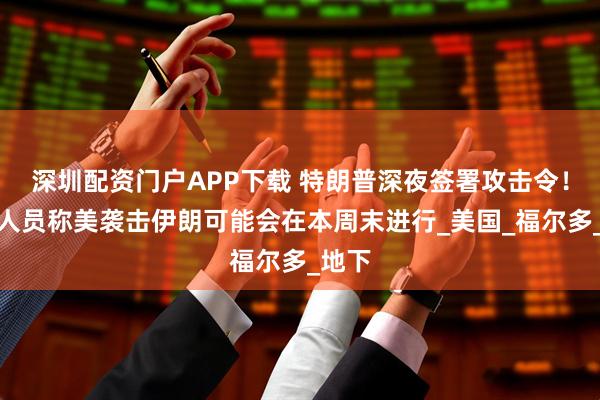 深圳配资门户APP下载 特朗普深夜签署攻击令！知情人员称美袭击伊朗可能会在本周末进行_美国_福尔多_地下