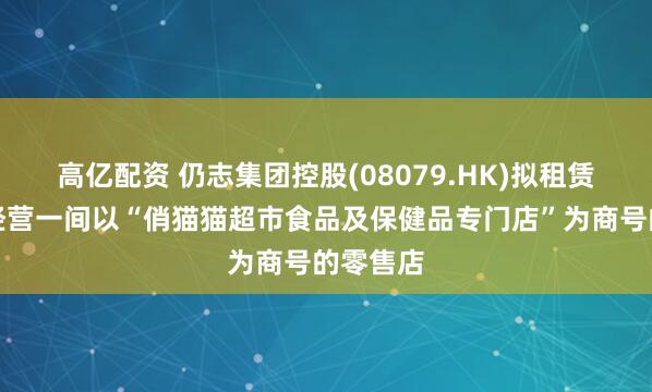 高亿配资 仍志集团控股(08079.HK)拟租赁物业以经营一间以“俏猫猫超市食品及保健品专门店”为商号的零售店