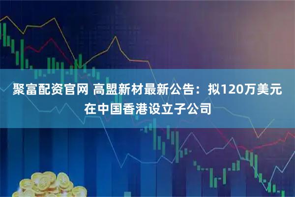 聚富配资官网 高盟新材最新公告：拟120万美元在中国香港设立子公司