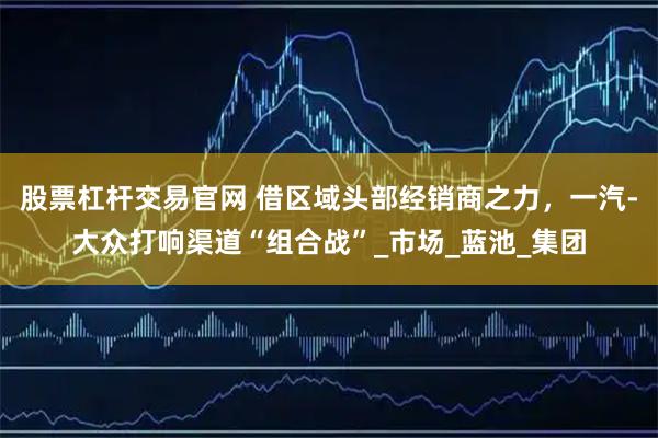 股票杠杆交易官网 借区域头部经销商之力，一汽-大众打响渠道“组合战”_市场_蓝池_集团