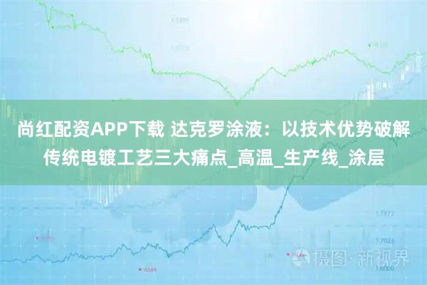 尚红配资APP下载 达克罗涂液：以技术优势破解传统电镀工艺三大痛点_高温_生产线_涂层