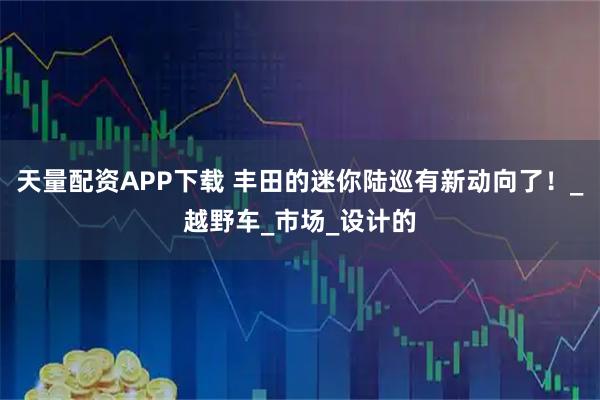 天量配资APP下载 丰田的迷你陆巡有新动向了！_越野车_市场_设计的