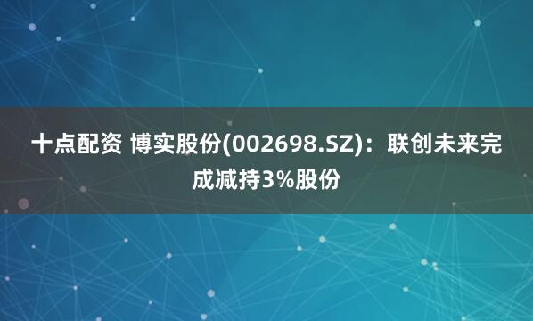 十点配资 博实股份(002698.SZ)：联创未来完成减持3%股份
