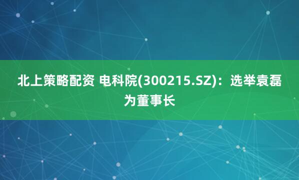 北上策略配资 电科院(300215.SZ)：选举袁磊为董事长