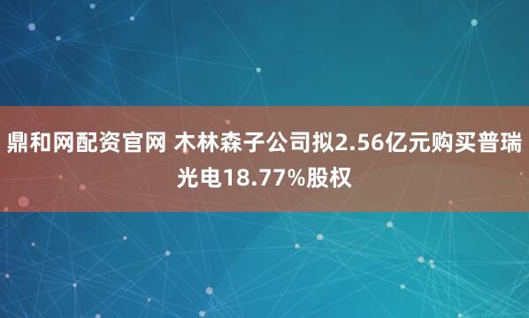 鼎和网配资官网 木林森子公司拟2.56亿元购买普瑞光电18.77%股权