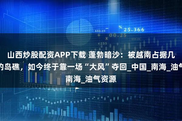 山西炒股配资APP下载 蓬勃暗沙：被越南占据几十年的岛礁，如今终于靠一场“大风”夺回_中国_南海_油气资源