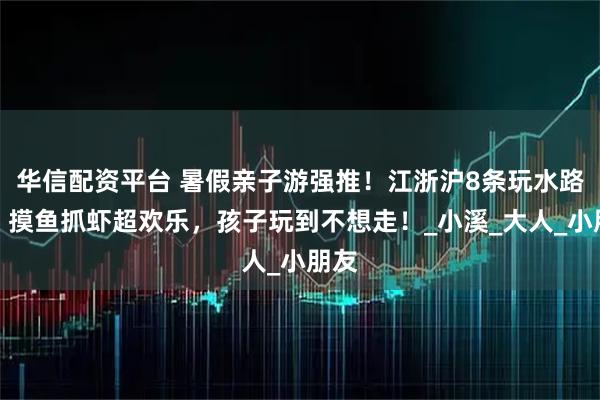 华信配资平台 暑假亲子游强推！江浙沪8条玩水路线，摸鱼抓虾超欢乐，孩子玩到不想走！_小溪_大人_小朋友