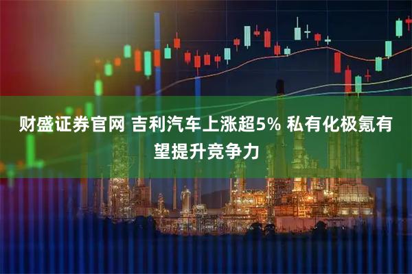 财盛证券官网 吉利汽车上涨超5% 私有化极氪有望提升竞争力