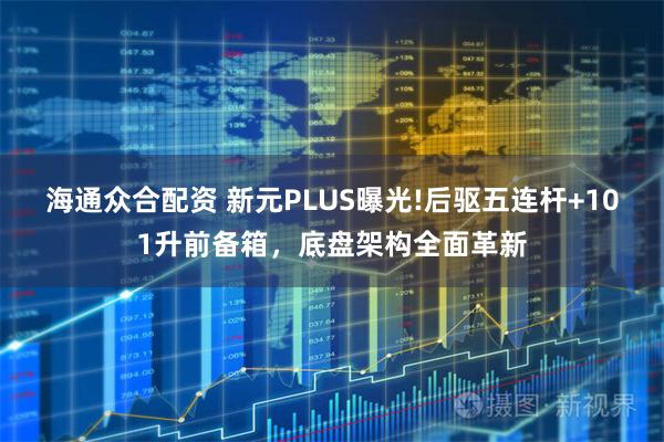 海通众合配资 新元PLUS曝光!后驱五连杆+101升前备箱，底盘架构全面革新
