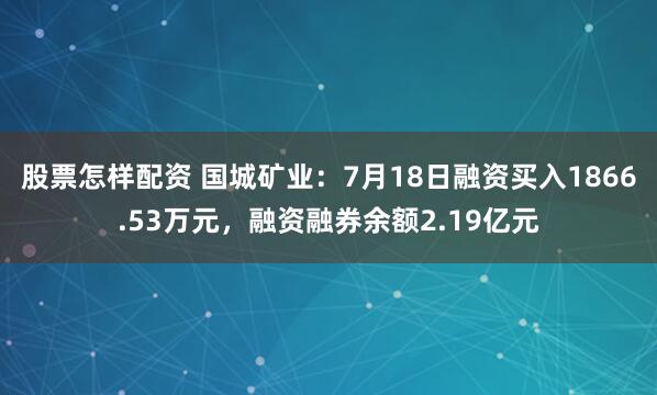 股票怎样配资 国城矿业：7月18日融资买入1866.53万元，融资融券余额2.19亿元
