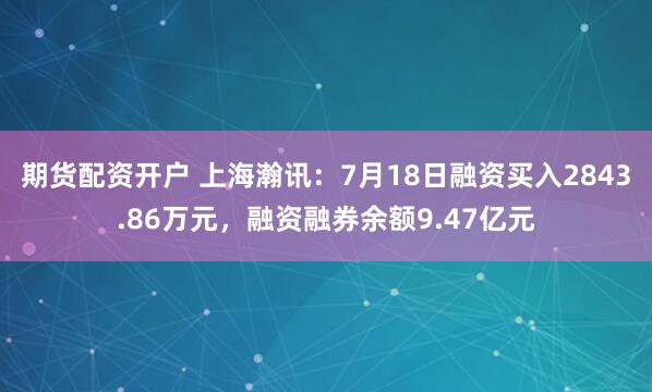 期货配资开户 上海瀚讯：7月18日融资买入2843.86万元，融资融券余额9.47亿元