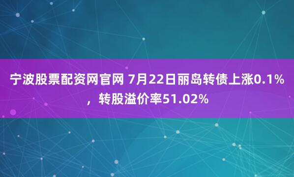 宁波股票配资网官网 7月22日丽岛转债上涨0.1%，转股溢价率51.02%