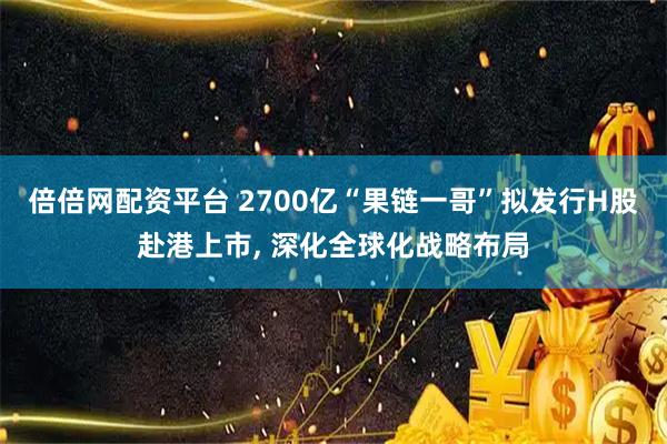 倍倍网配资平台 2700亿“果链一哥”拟发行H股赴港上市, 深化全球化战略布局
