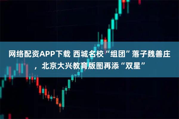 网络配资APP下载 西城名校“组团”落子魏善庄，北京大兴教育版图再添“双星”