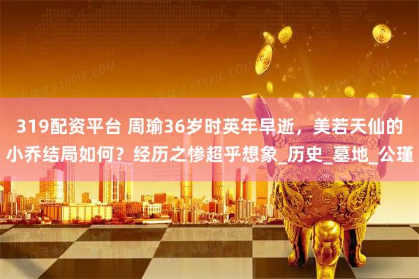 319配资平台 周瑜36岁时英年早逝，美若天仙的小乔结局如何？经历之惨超乎想象_历史_墓地_公瑾