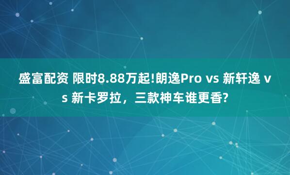 盛富配资 限时8.88万起!朗逸Pro vs 新轩逸 vs 新卡罗拉，三款神车谁更香?