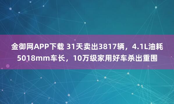 金御网APP下载 31天卖出3817辆，4.1L油耗5018mm车长，10万级家用好车杀出重围
