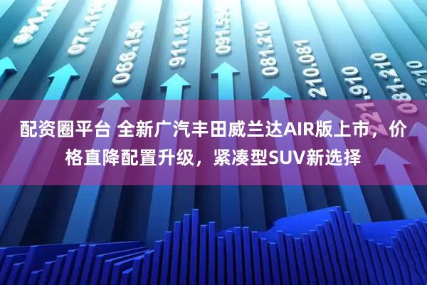 配资圈平台 全新广汽丰田威兰达AIR版上市，价格直降配置升级，紧凑型SUV新选择