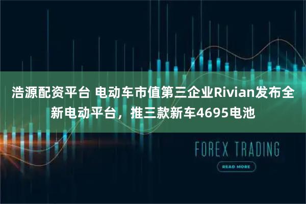浩源配资平台 电动车市值第三企业Rivian发布全新电动平台，推三款新车4695电池