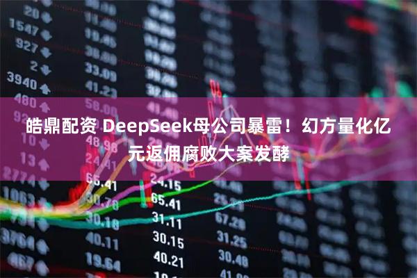 皓鼎配资 DeepSeek母公司暴雷！幻方量化亿元返佣腐败大案发酵