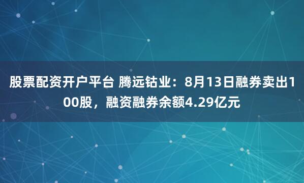 股票配资开户平台 腾远钴业：8月13日融券卖出100股，融资融券余额4.29亿元