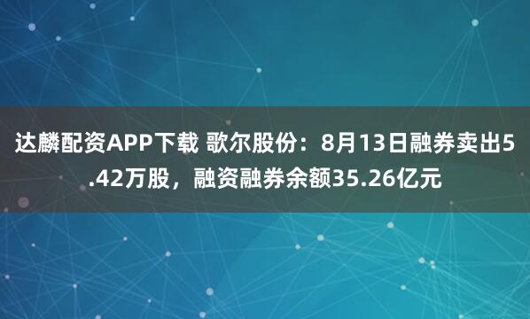 达麟配资APP下载 歌尔股份：8月13日融券卖出5.42万股，融资融券余额35.26亿元