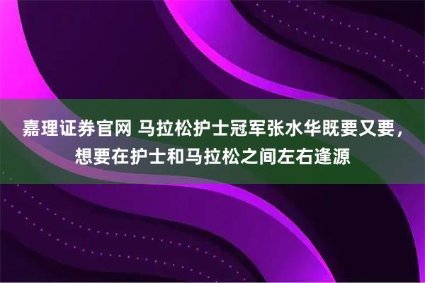 嘉理证券官网 马拉松护士冠军张水华既要又要，想要在护士和马拉松之间左右逢源