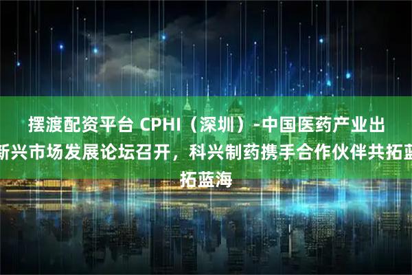 摆渡配资平台 CPHI（深圳）-中国医药产业出海新兴市场发展论坛召开，科兴制药携手合作伙伴共拓蓝海