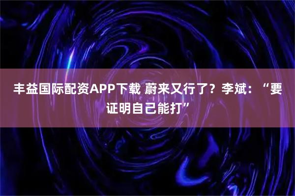 丰益国际配资APP下载 蔚来又行了？李斌：“要证明自己能打”