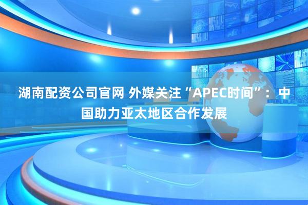 湖南配资公司官网 外媒关注“APEC时间”:中国助力亚太地区合作发展