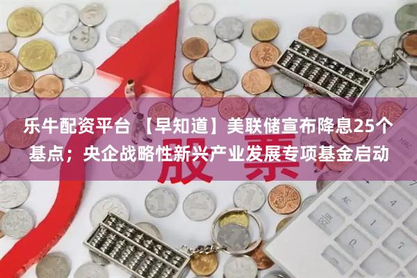 乐牛配资平台 【早知道】美联储宣布降息25个基点;央企战略性新兴产业发展专项基金启动
