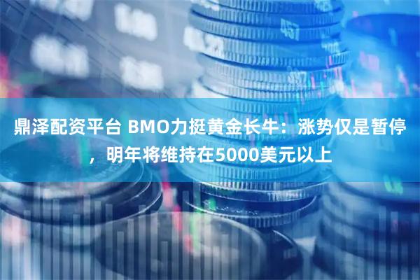 鼎泽配资平台 BMO力挺黄金长牛:涨势仅是暂停,明年将维持在5000美元以上