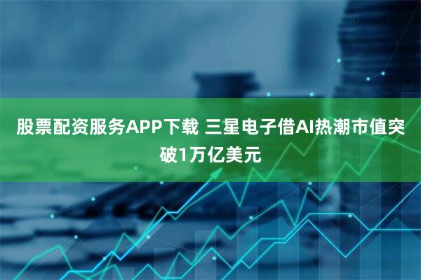 股票配资服务APP下载 三星电子借AI热潮市值突破1万亿美元
