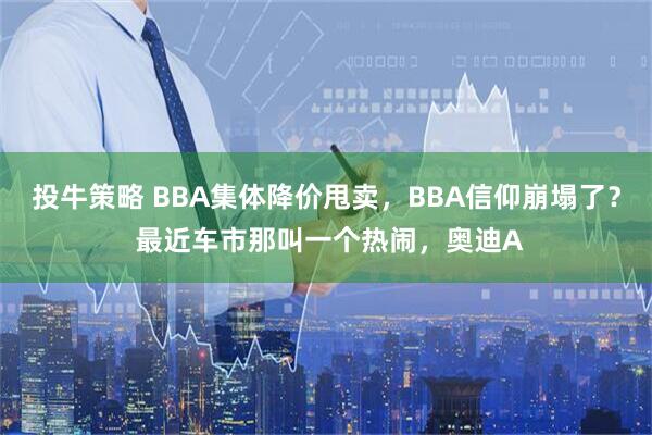 投牛策略 BBA集体降价甩卖，BBA信仰崩塌了？ 最近车市那叫一个热闹，奥迪A