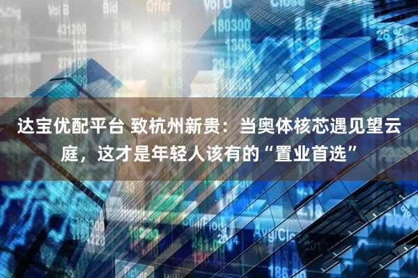 达宝优配平台 致杭州新贵：当奥体核芯遇见望云庭，这才是年轻人该有的“置业首选”
